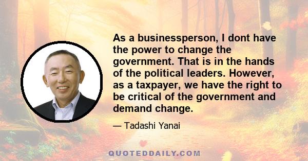 As a businessperson, I dont have the power to change the government. That is in the hands of the political leaders. However, as a taxpayer, we have the right to be critical of the government and demand change.