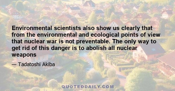 Environmental scientists also show us clearly that from the environmental and ecological points of view that nuclear war is not preventable. The only way to get rid of this danger is to abolish all nuclear weapons