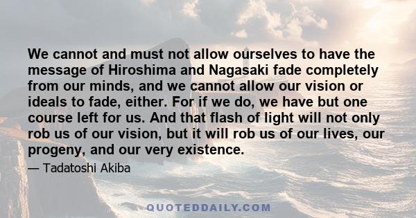 We cannot and must not allow ourselves to have the message of Hiroshima and Nagasaki fade completely from our minds, and we cannot allow our vision or ideals to fade, either. For if we do, we have but one course left