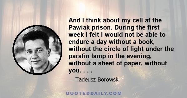 And I think about my cell at the Pawiak prison. During the first week I felt I would not be able to endure a day without a book, without the circle of light under the parafin lamp in the evening, without a sheet of