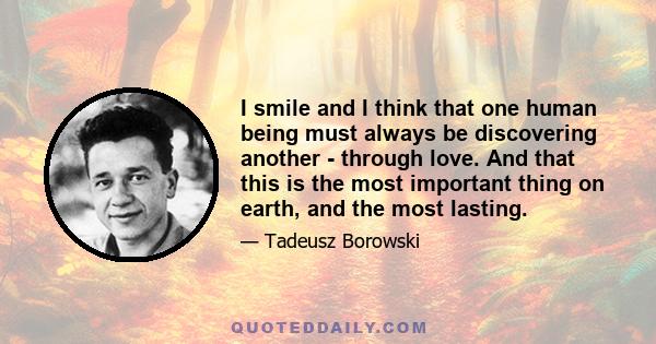 I smile and I think that one human being must always be discovering another - through love. And that this is the most important thing on earth, and the most lasting.