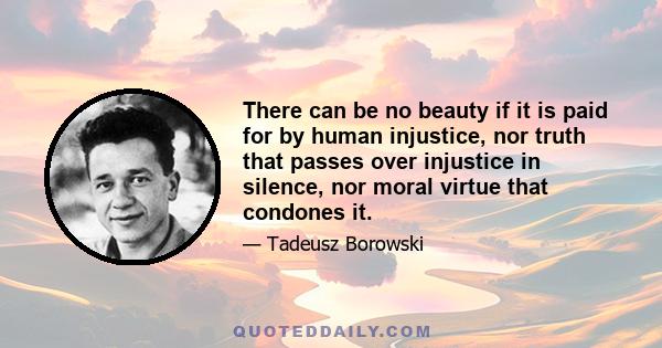 There can be no beauty if it is paid for by human injustice, nor truth that passes over injustice in silence, nor moral virtue that condones it.