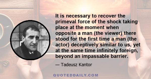 It is necessary to recover the primeval force of the shock taking place at the moment when opposite a man (the viewer) there stood for the first time a man (the actor) deceptively similar to us, yet at the same time