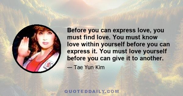 Before you can express love, you must find love. You must know love within yourself before you can express it. You must love yourself before you can give it to another.