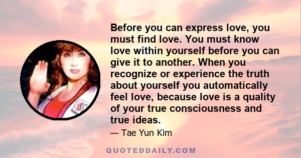 Before you can express love, you must find love. You must know love within yourself before you can give it to another. When you recognize or experience the truth about yourself you automatically feel love, because love