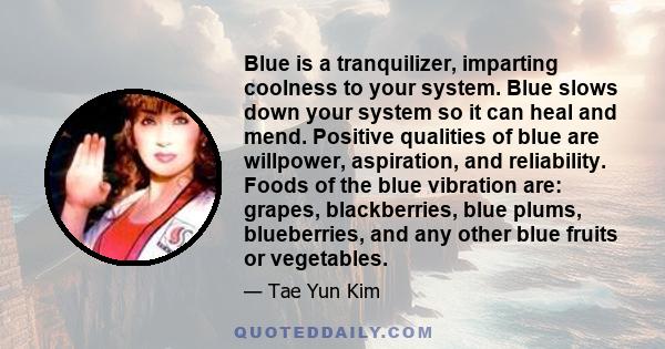 Blue is a tranquilizer, imparting coolness to your system. Blue slows down your system so it can heal and mend. Positive qualities of blue are willpower, aspiration, and reliability. Foods of the blue vibration are: