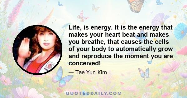 Life, is energy. It is the energy that makes your heart beat and makes you breathe, that causes the cells of your body to automatically grow and reproduce the moment you are conceived!