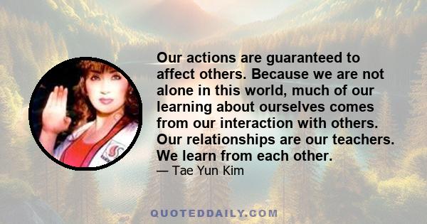 Our actions are guaranteed to affect others. Because we are not alone in this world, much of our learning about ourselves comes from our interaction with others. Our relationships are our teachers. We learn from each