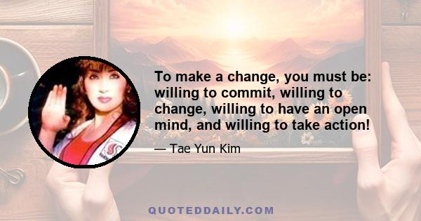 To make a change, you must be: willing to commit, willing to change, willing to have an open mind, and willing to take action!