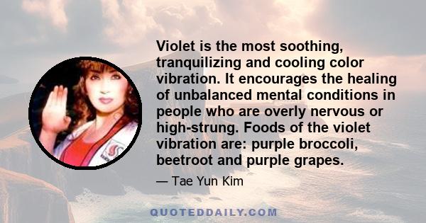 Violet is the most soothing, tranquilizing and cooling color vibration. It encourages the healing of unbalanced mental conditions in people who are overly nervous or high-strung. Foods of the violet vibration are: