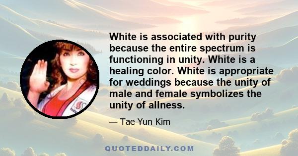 White is associated with purity because the entire spectrum is functioning in unity. White is a healing color. White is appropriate for weddings because the unity of male and female symbolizes the unity of allness.