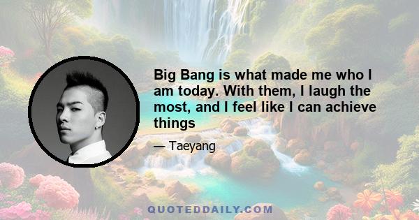 Big Bang is what made me who I am today. With them, I laugh the most, and I feel like I can achieve things