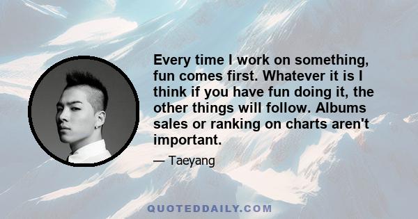 Every time I work on something, fun comes first. Whatever it is I think if you have fun doing it, the other things will follow. Albums sales or ranking on charts aren't important.