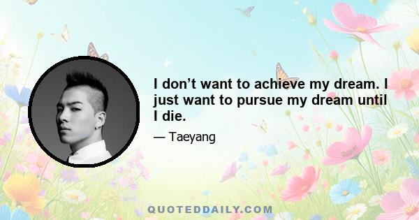 I don’t want to achieve my dream. I just want to pursue my dream until I die.