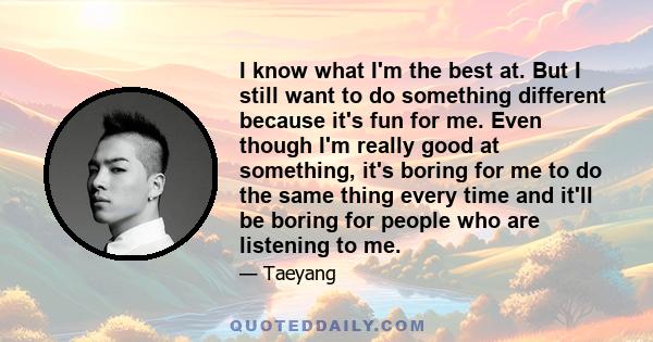 I know what I'm the best at. But I still want to do something different because it's fun for me. Even though I'm really good at something, it's boring for me to do the same thing every time and it'll be boring for