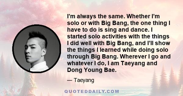 I’m always the same. Whether I’m solo or with Big Bang, the one thing I have to do is sing and dance. I started solo activities with the things I did well with Big Bang, and I’ll show the things I learned while doing