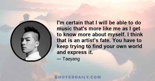 I'm certain that I will be able to do music that's more like me as I get to know more about myself. I think that is an artist's fate. You have to keep trying to find your own world and express it.