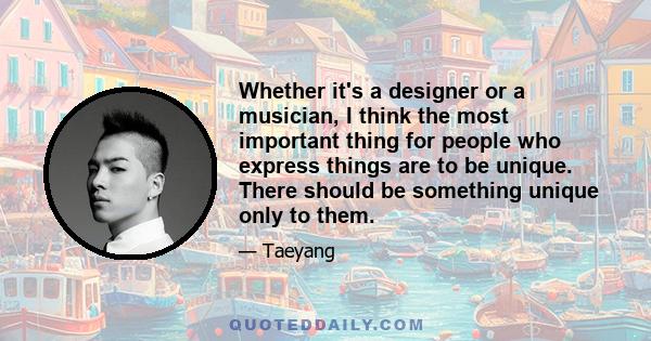 Whether it's a designer or a musician, I think the most important thing for people who express things are to be unique. There should be something unique only to them.