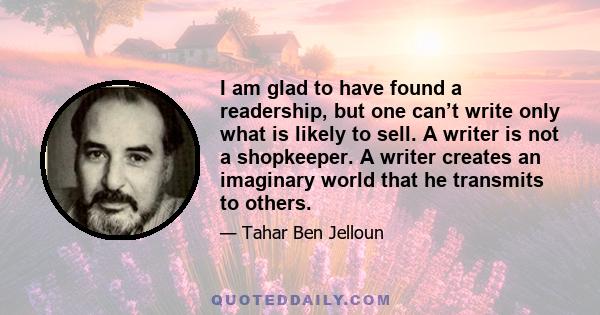 I am glad to have found a readership, but one can’t write only what is likely to sell. A writer is not a shopkeeper. A writer creates an imaginary world that he transmits to others.