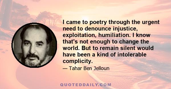 I came to poetry through the urgent need to denounce injustice, exploitation, humiliation. I know that's not enough to change the world. But to remain silent would have been a kind of intolerable complicity.