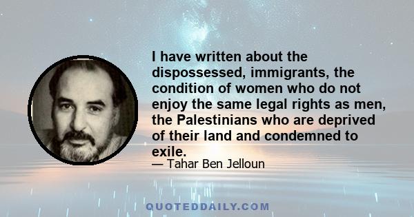 I have written about the dispossessed, immigrants, the condition of women who do not enjoy the same legal rights as men, the Palestinians who are deprived of their land and condemned to exile.