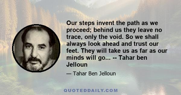 Our steps invent the path as we proceed; behind us they leave no trace, only the void. So we shall always look ahead and trust our feet. They will take us as far as our minds will go... -- Tahar ben Jelloun