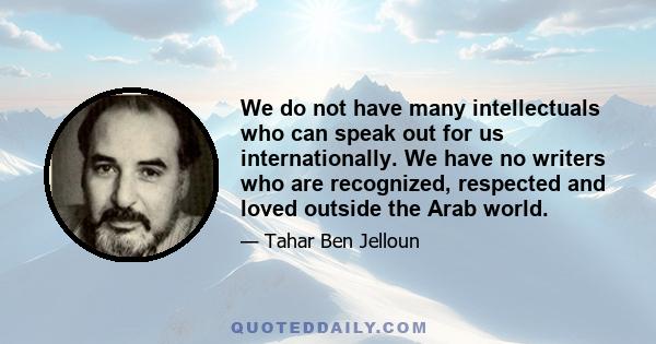 We do not have many intellectuals who can speak out for us internationally. We have no writers who are recognized, respected and loved outside the Arab world.