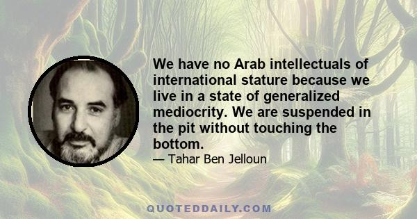 We have no Arab intellectuals of international stature because we live in a state of generalized mediocrity. We are suspended in the pit without touching the bottom.