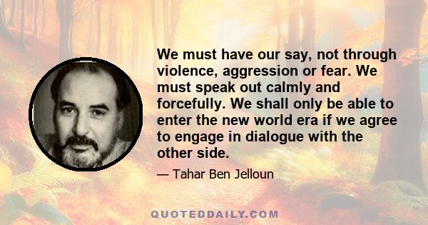 We must have our say, not through violence, aggression or fear. We must speak out calmly and forcefully. We shall only be able to enter the new world era if we agree to engage in dialogue with the other side.