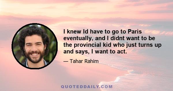 I knew Id have to go to Paris eventually, and I didnt want to be the provincial kid who just turns up and says, I want to act.