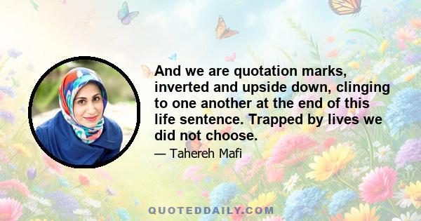 And we are quotation marks, inverted and upside down, clinging to one another at the end of this life sentence. Trapped by lives we did not choose.