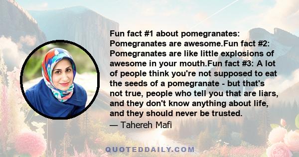 Fun fact #1 about pomegranates: Pomegranates are awesome.Fun fact #2: Pomegranates are like little explosions of awesome in your mouth.Fun fact #3: A lot of people think you're not supposed to eat the seeds of a