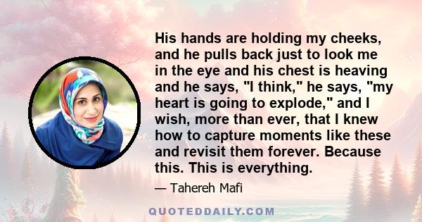 His hands are holding my cheeks, and he pulls back just to look me in the eye and his chest is heaving and he says, I think, he says, my heart is going to explode, and I wish, more than ever, that I knew how to capture