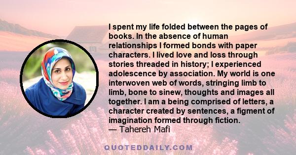 I spent my life folded between the pages of books. In the absence of human relationships I formed bonds with paper characters. I lived love and loss through stories threaded in history; I experienced adolescence by