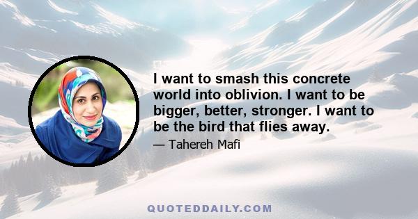 I want to smash this concrete world into oblivion. I want to be bigger, better, stronger. I want to be the bird that flies away.