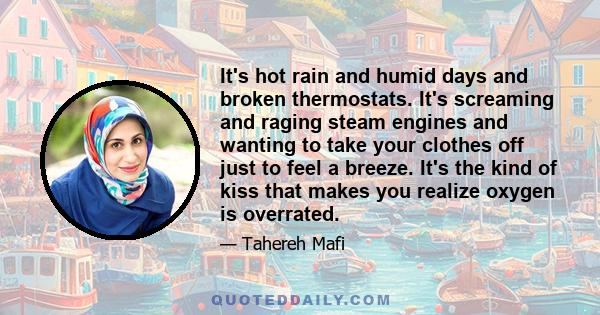 It's hot rain and humid days and broken thermostats. It's screaming and raging steam engines and wanting to take your clothes off just to feel a breeze. It's the kind of kiss that makes you realize oxygen is overrated.