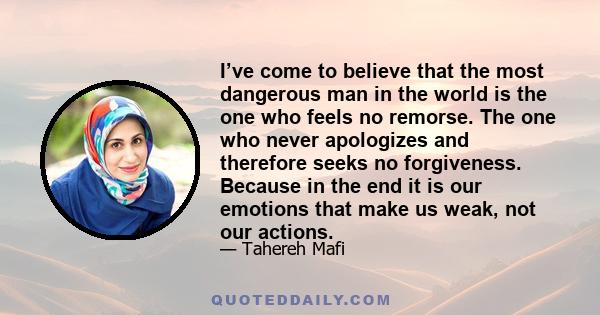 I’ve come to believe that the most dangerous man in the world is the one who feels no remorse. The one who never apologizes and therefore seeks no forgiveness. Because in the end it is our emotions that make us weak,