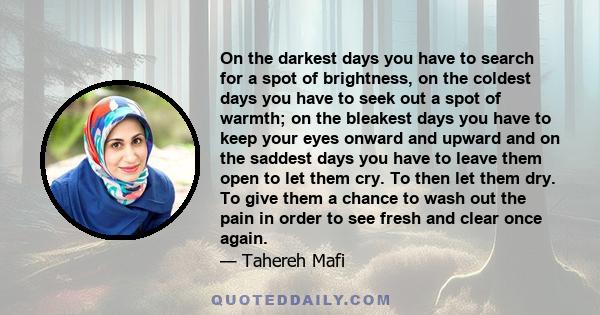 On the darkest days you have to search for a spot of brightness, on the coldest days you have to seek out a spot of warmth; on the bleakest days you have to keep your eyes onward and upward and on the saddest days you