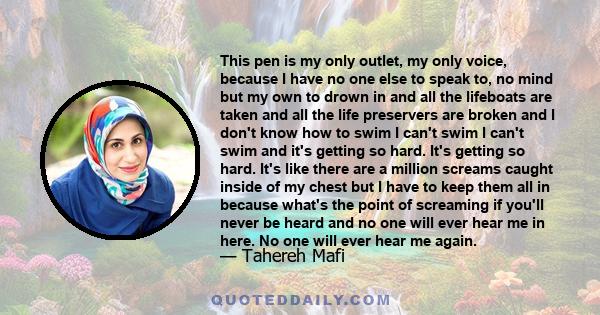 This pen is my only outlet, my only voice, because I have no one else to speak to, no mind but my own to drown in and all the lifeboats are taken and all the life preservers are broken and I don't know how to swim I