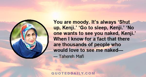 You are moody. It’s always ‘Shut up, Kenji.’ ‘Go to sleep, Kenji.’ ‘No one wants to see you naked, Kenji.’ When I know for a fact that there are thousands of people who would love to see me naked—