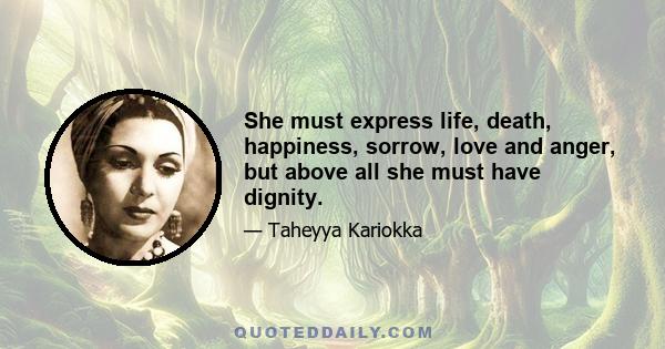 She must express life, death, happiness, sorrow, love and anger, but above all she must have dignity.