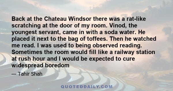 Back at the Chateau Windsor there was a rat-like scratching at the door of my room. Vinod, the youngest servant, came in with a soda water. He placed it next to the bag of toffees. Then he watched me read. I was used to 