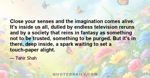 Close your senses and the imagination comes alive. It's inside us all, dulled by endless television reruns and by a society that reins in fantasy as something not to be trusted, something to be purged. But it's in