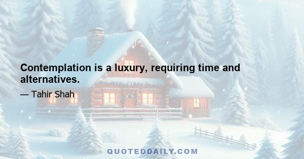 Contemplation is a luxury, requiring time and alternatives.