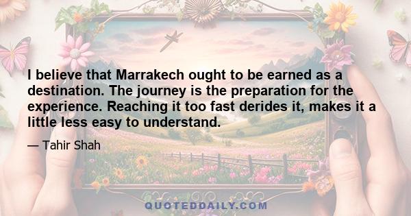 I believe that Marrakech ought to be earned as a destination. The journey is the preparation for the experience. Reaching it too fast derides it, makes it a little less easy to understand.