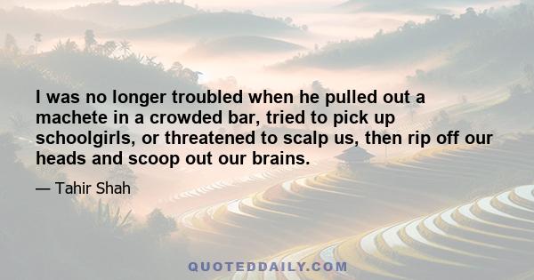 I was no longer troubled when he pulled out a machete in a crowded bar, tried to pick up schoolgirls, or threatened to scalp us, then rip off our heads and scoop out our brains.