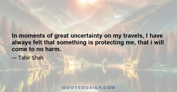 In moments of great uncertainty on my travels, I have always felt that something is protecting me, that i will come to no harm.