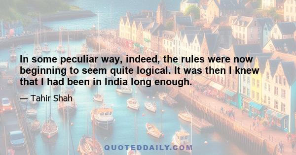 In some peculiar way, indeed, the rules were now beginning to seem quite logical. It was then I knew that I had been in India long enough.