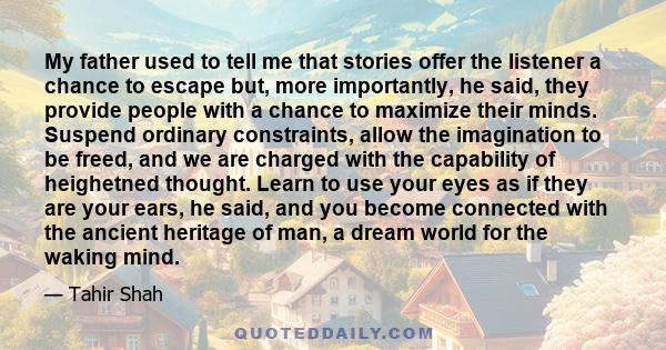 My father used to tell me that stories offer the listener a chance to escape but, more importantly, he said, they provide people with a chance to maximize their minds. Suspend ordinary constraints, allow the imagination 