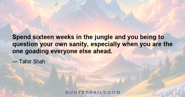 Spend sixteen weeks in the jungle and you being to question your own sanity, especially when you are the one goading everyone else ahead.